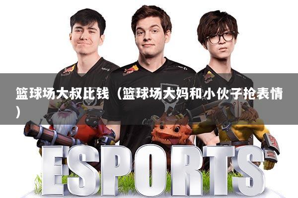 篮球场大叔比钱（篮球场大妈和小伙子抢表情）