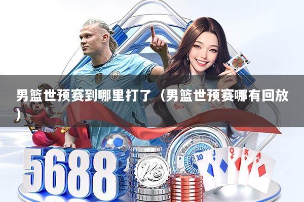 男篮世预赛到哪里打了(男篮世预赛哪有回放)