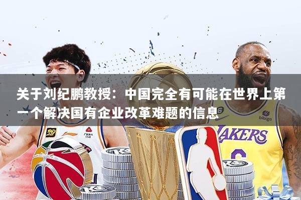 关于刘纪鹏教授：中国完全有可能在世界上第一个解决国有企业改革难题的信息