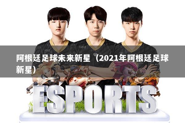 阿根廷足球未来新星（2021年阿根廷足球新星）