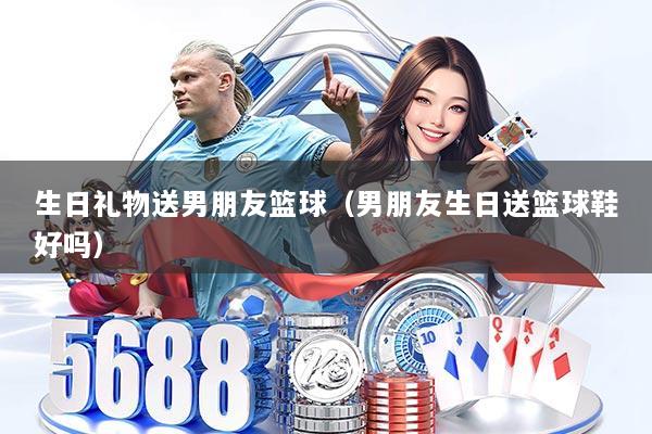 生日礼物送男朋友篮球（男朋友生日送篮球鞋好吗）