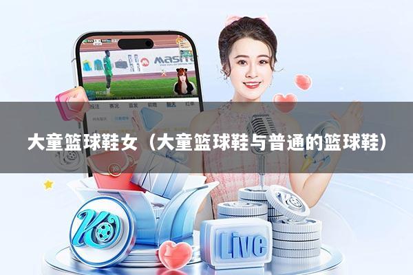 大童篮球鞋女（大童篮球鞋与普通的篮球鞋）