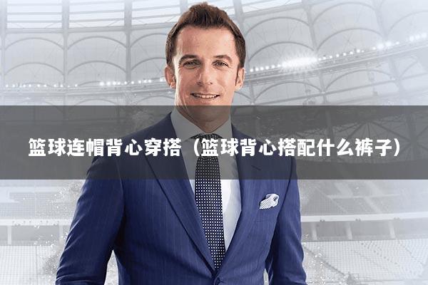 篮球连帽背心穿搭（篮球背心搭配什么裤子）