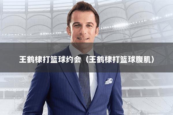 王鹤棣打篮球约会（王鹤棣打篮球腹肌）