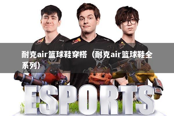 耐克air篮球鞋穿搭（耐克air篮球鞋全系列）