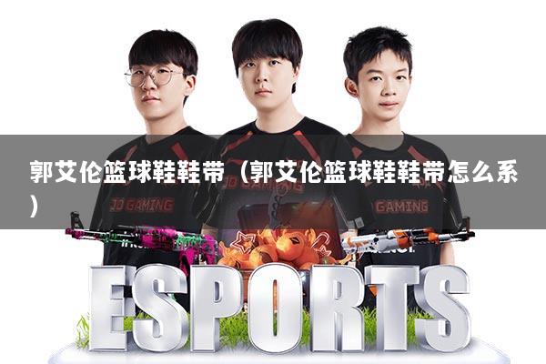 郭艾伦篮球鞋鞋带（郭艾伦篮球鞋鞋带怎么系）