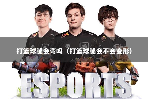 打篮球腿会弯吗（打篮球腿会不会变形）